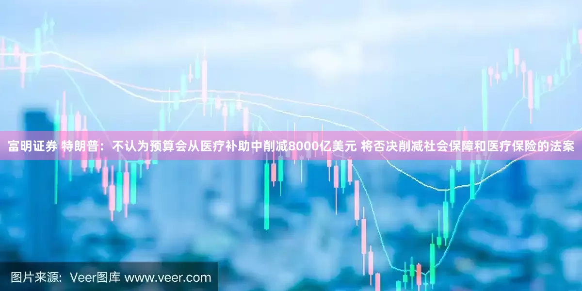 富明证券 特朗普：不认为预算会从医疗补助中削减8000亿美元 将否决削减社会保障和医疗保险的法案