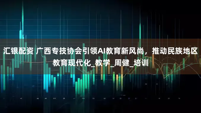 汇银配资 广西专技协会引领AI教育新风尚，推动民族地区教育现代化_教学_周健_培训