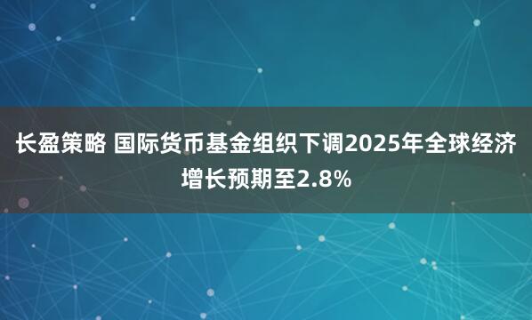 长盈策略 国际货币基金组织下调2025年全球经济增长预期至2.8%