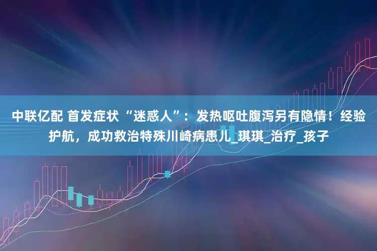 中联亿配 首发症状 “迷惑人”：发热呕吐腹泻另有隐情！经验护航，成功救治特殊川崎病患儿_琪琪_治疗_孩子