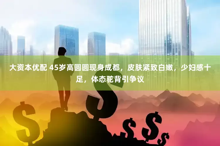 大资本优配 45岁高圆圆现身成都，皮肤紧致白嫩，少妇感十足，体态驼背引争议