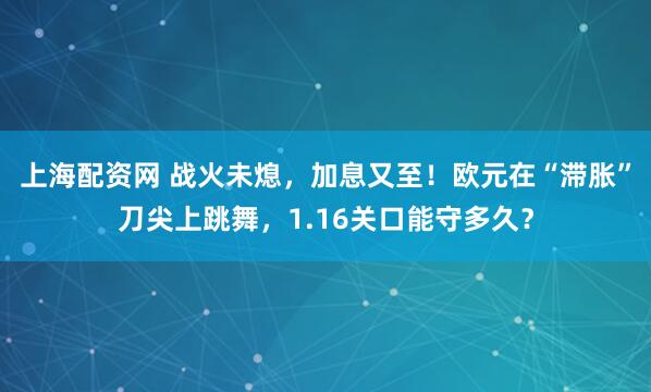 上海配资网 战火未熄，加息又至！欧元在“滞胀”刀尖上跳舞，1.16关口能守多久？