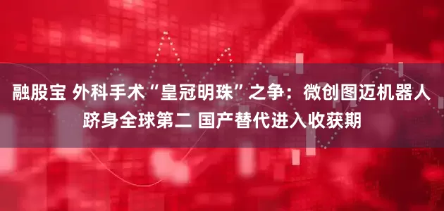 融股宝 外科手术“皇冠明珠”之争：微创图迈机器人跻身全球第二 国产替代进入收获期