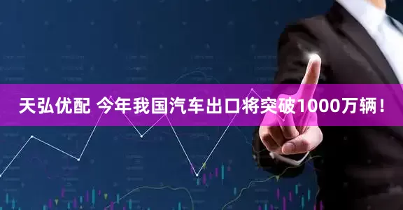 天弘优配 今年我国汽车出口将突破1000万辆！