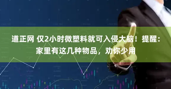 道正网 仅2小时微塑料就可入侵大脑！提醒：家里有这几种物品，劝你少用